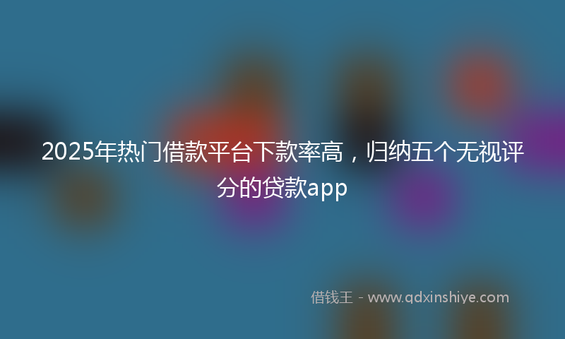 2025年热门借款平台下款率高，归纳五个无视评分的贷款app