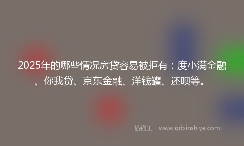 2025年的哪些情况房贷容易被拒有：度小满金融、你我贷、京东金融、洋钱罐、还呗等。