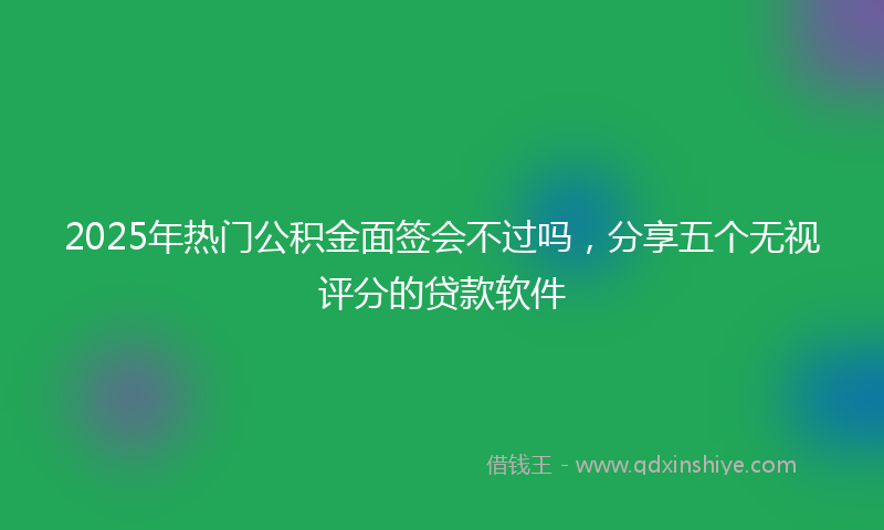 2025年热门公积金面签会不过吗，分享五个无视评分的贷款软件