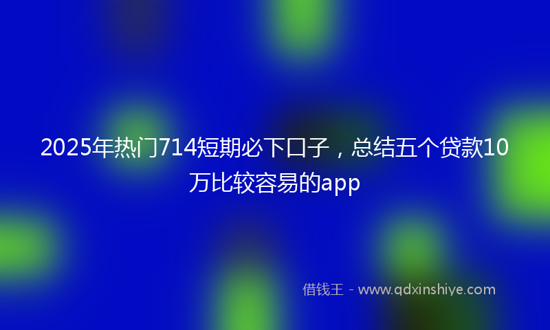 2025年热门714短期必下口子，总结五个贷款10万比较容易的app