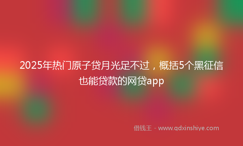 2025年热门原子贷月光足不过，概括5个黑征信也能贷款的网贷app