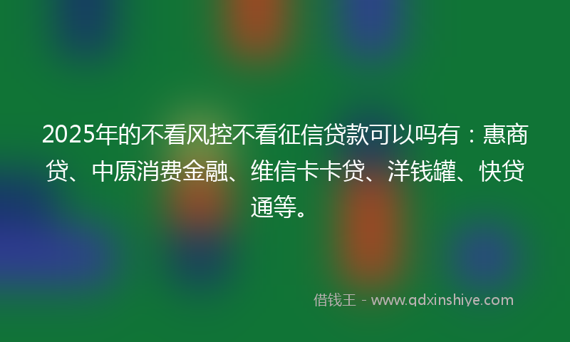 2025年的不看风控不看征信贷款可以吗有：惠商贷、中原消费金融、维信卡卡贷、洋钱罐、快贷通等。