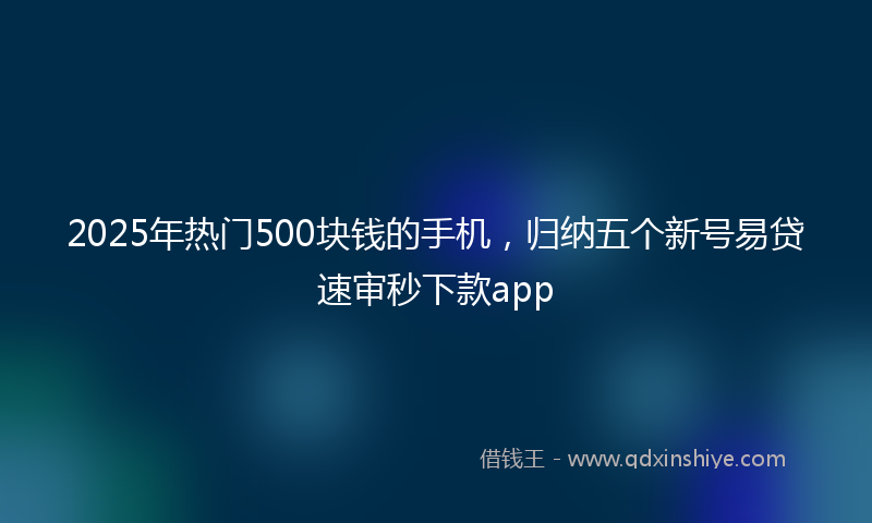 2025年热门500块钱的手机，归纳五个新号易贷速审秒下款app