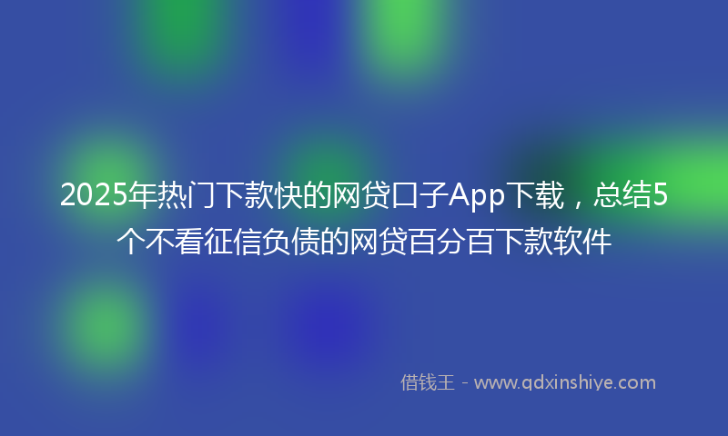 2025年热门下款快的网贷口子App下载，总结5个不看征信负债的网贷百分百下款软件
