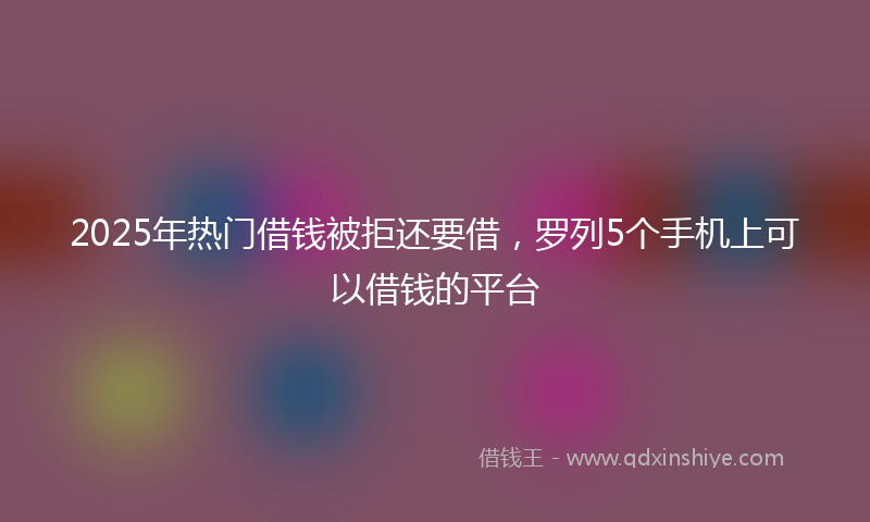 2025年热门借钱被拒还要借，罗列5个手机上可以借钱的平台