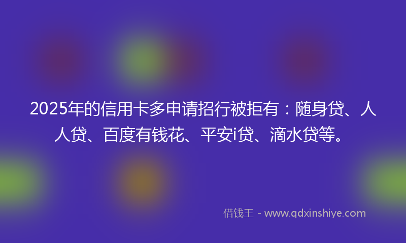 2025年的信用卡多申请招行被拒有：随身贷、人人贷、百度有钱花、平安i贷、滴水贷等。