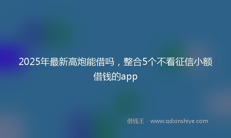 2025年最新高炮能借吗，整合5个不看征信小额借钱的app