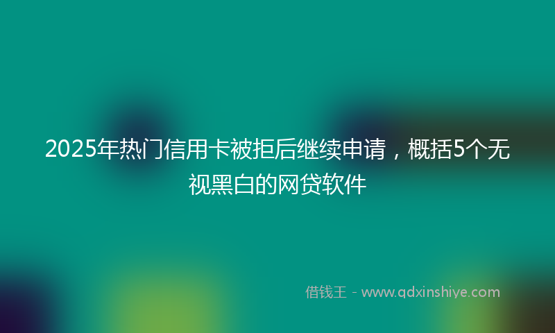 2025年热门信用卡被拒后继续申请，概括5个无视黑白的网贷软件