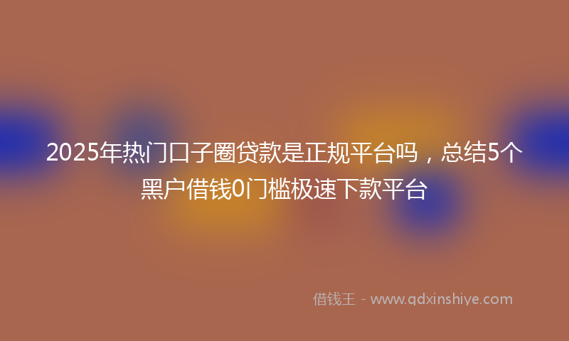 2025年热门口子圈贷款是正规平台吗，总结5个黑户借钱0门槛极速下款平台