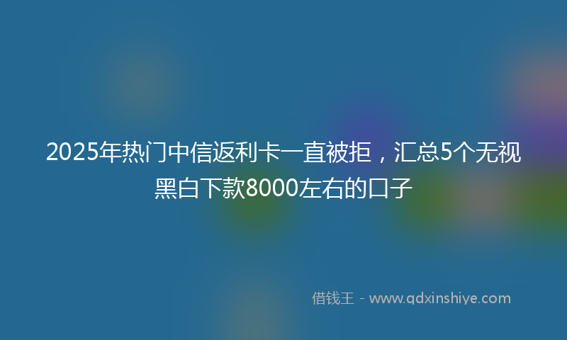 2025年热门中信返利卡一直被拒，汇总5个无视黑白下款8000左右的口子