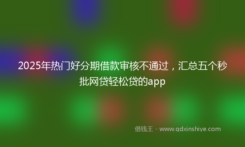 2025年热门好分期借款审核不通过，汇总五个秒批网贷轻松贷的app