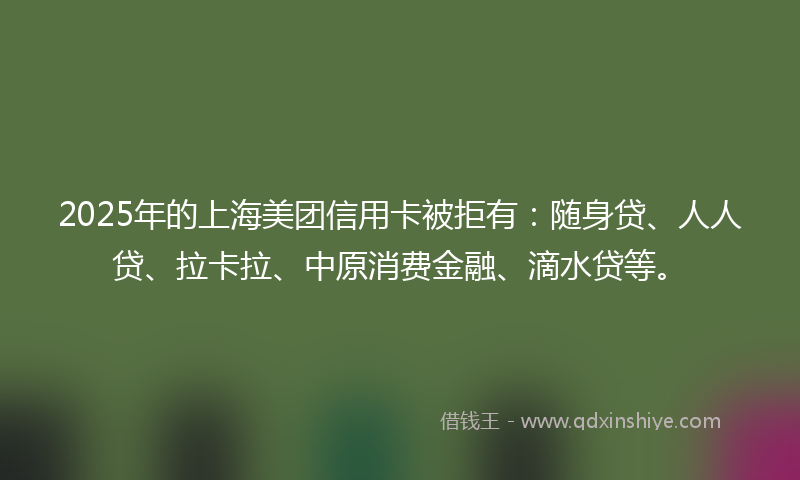 2025年的上海美团信用卡被拒有：随身贷、人人贷、拉卡拉、中原消费金融、滴水贷等。