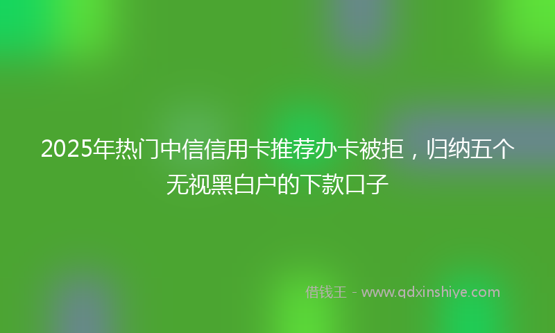 2025年热门中信信用卡推荐办卡被拒，归纳五个无视黑白户的下款口子