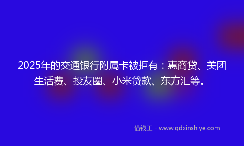 2025年的交通银行附属卡被拒有：惠商贷、美团生活费、投友圈、小米贷款、东方汇等。