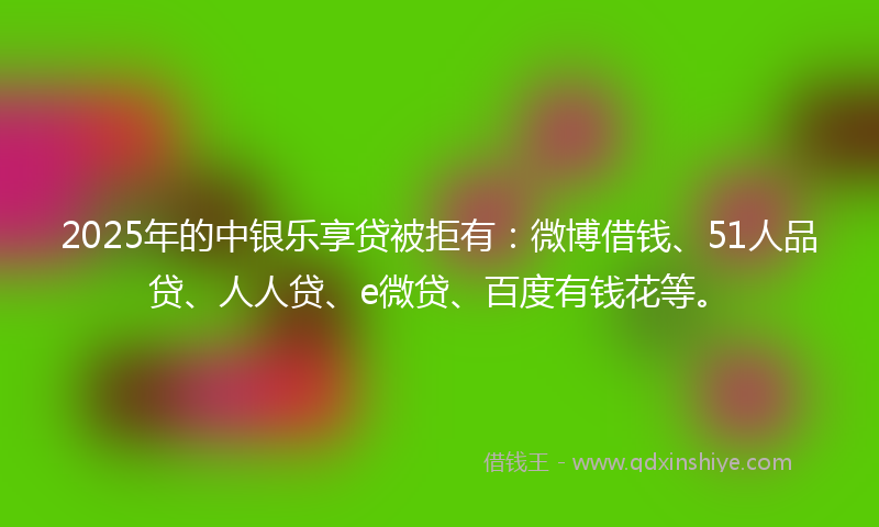 2025年的中银乐享贷被拒有：微博借钱、51人品贷、人人贷、e微贷、百度有钱花等。
