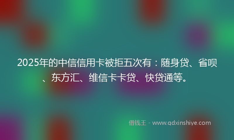 2025年的中信信用卡被拒五次有：随身贷、省呗、东方汇、维信卡卡贷、快贷通等。