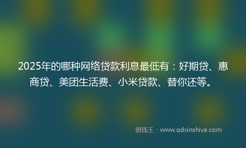 2025年的哪种网络贷款利息最低有：好期贷、惠商贷、美团生活费、小米贷款、替你还等。