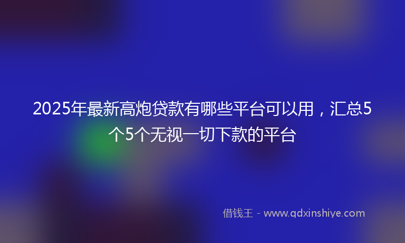 2025年最新高炮贷款有哪些平台可以用，汇总5个5个无视一切下款的平台