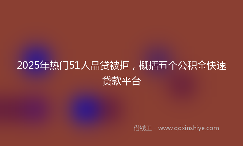 2025年热门51人品贷被拒，概括五个公积金快速贷款平台