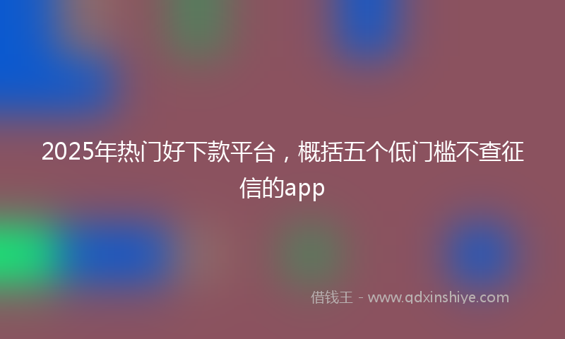 2025年热门好下款平台，概括五个低门槛不查征信的app