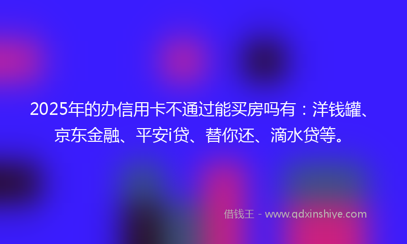 2025年的办信用卡不通过能买房吗有：洋钱罐、京东金融、平安i贷、替你还、滴水贷等。