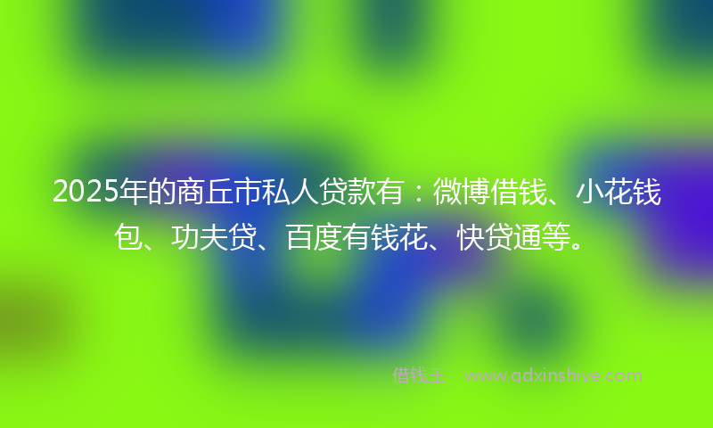 2025年的商丘市私人贷款有：微博借钱、小花钱包、功夫贷、百度有钱花、快贷通等。