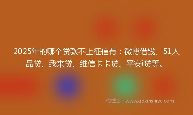 2025年的哪个贷款不上征信有：微博借钱、51人品贷、我来贷、维信卡卡贷、平安i贷等。
