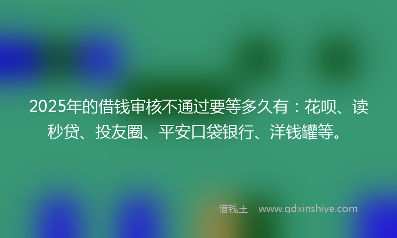 2025年的借钱审核不通过要等多久有：花呗、读秒贷、投友圈、平安口袋银行、洋钱罐等。