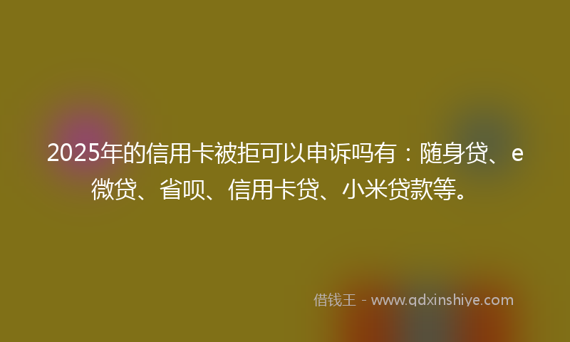 2025年的信用卡被拒可以申诉吗有：随身贷、e微贷、省呗、信用卡贷、小米贷款等。
