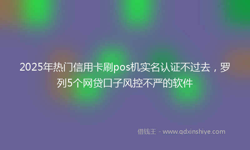 2025年热门信用卡刷pos机实名认证不过去，罗列5个网贷口子风控不严的软件