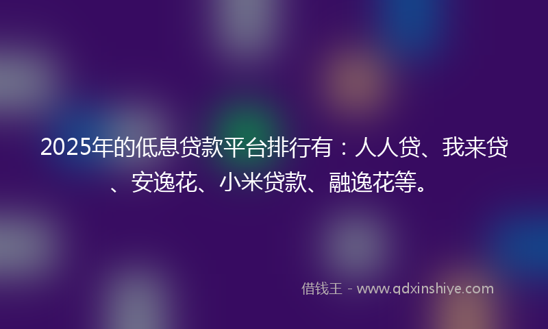2025年的低息贷款平台排行有：人人贷、我来贷、安逸花、小米贷款、融逸花等。
