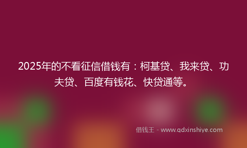2025年的不看征信借钱有：柯基贷、我来贷、功夫贷、百度有钱花、快贷通等。