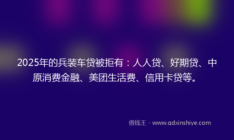 2025年的兵装车贷被拒有：人人贷、好期贷、中原消费金融、美团生活费、信用卡贷等。