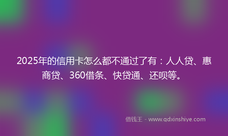 2025年的信用卡怎么都不通过了有:人人贷、惠商贷、360借条、快贷通、还呗等。