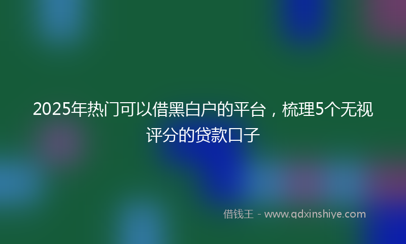 2025年热门可以借黑白户的平台，梳理5个无视评分的贷款口子