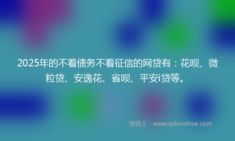 2025年的不看债务不看征信的网贷有：花呗、微粒贷、安逸花、省呗、平安i贷等。