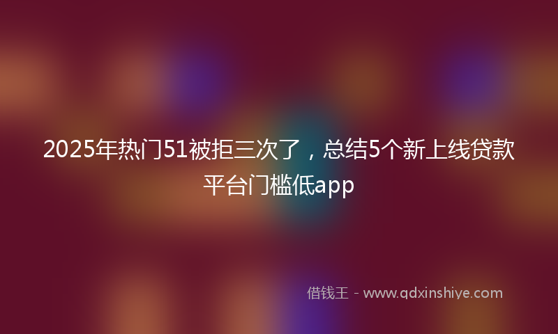 2025年热门51被拒三次了，总结5个新上线贷款平台门槛低app