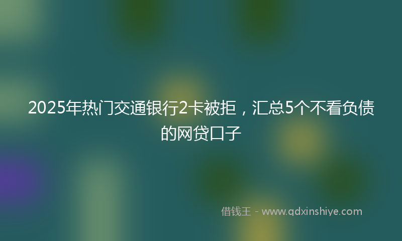 2025年热门交通银行2卡被拒，汇总5个不看负债的网贷口子