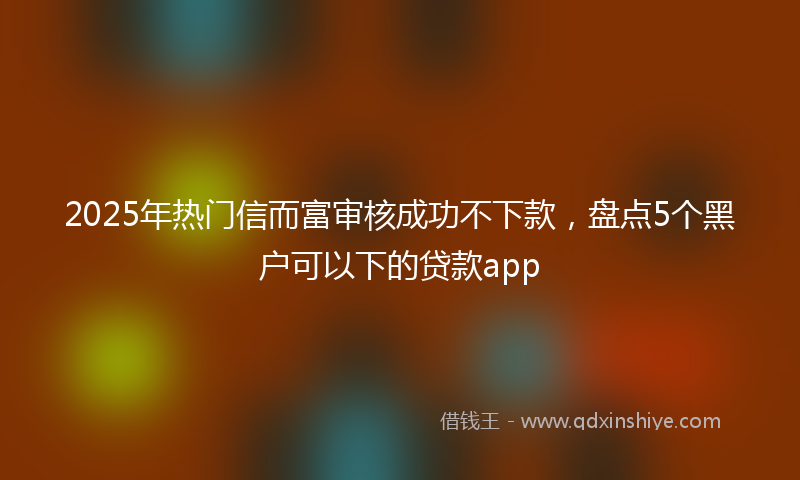 2025年热门信而富审核成功不下款，盘点5个黑户可以下的贷款app