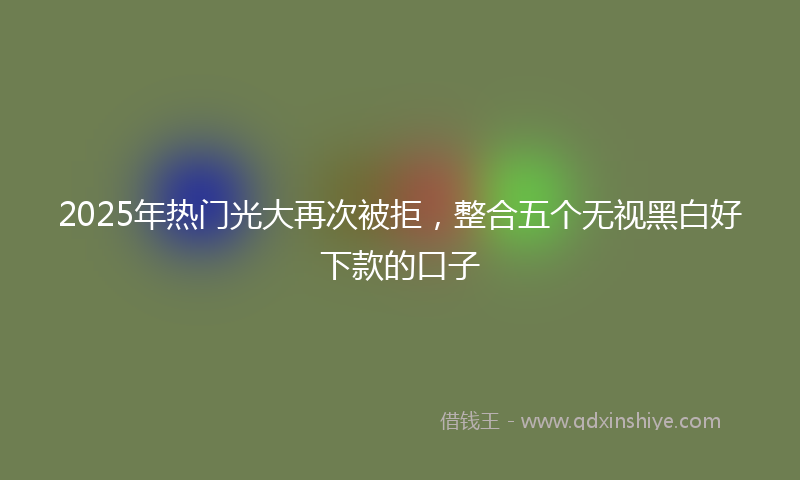 2025年热门光大再次被拒，整合五个无视黑白好下款的口子