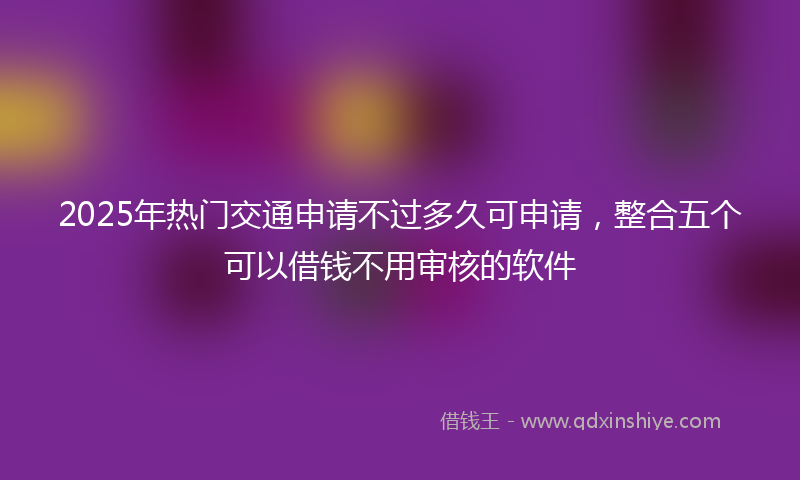2025年热门交通申请不过多久可申请，整合五个可以借钱不用审核的软件