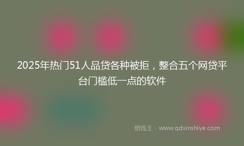 2025年热门51人品贷各种被拒，整合五个网贷平台门槛低一点的软件