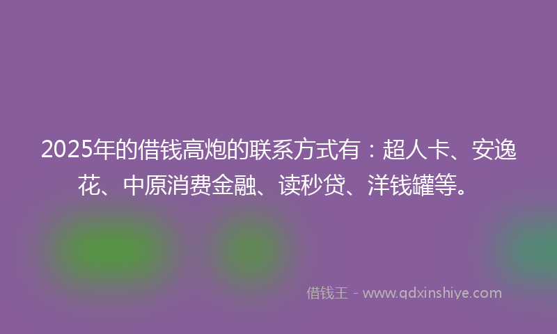 2025年的借钱高炮的联系方式有：超人卡、安逸花、中原消费金融、读秒贷、洋钱罐等。