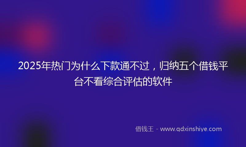 2025年热门为什么下款通不过，归纳五个借钱平台不看综合评估的软件