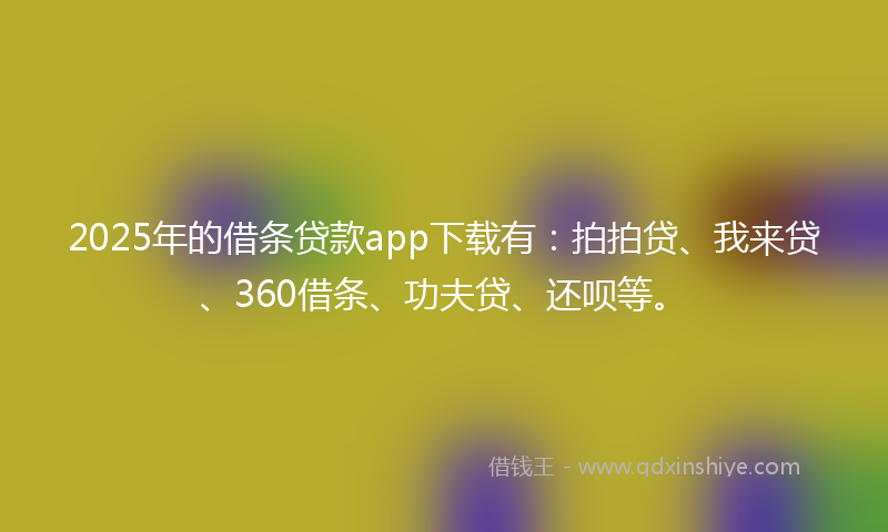 2025年的借条贷款app下载有：拍拍贷、我来贷、360借条、功夫贷、还呗等。