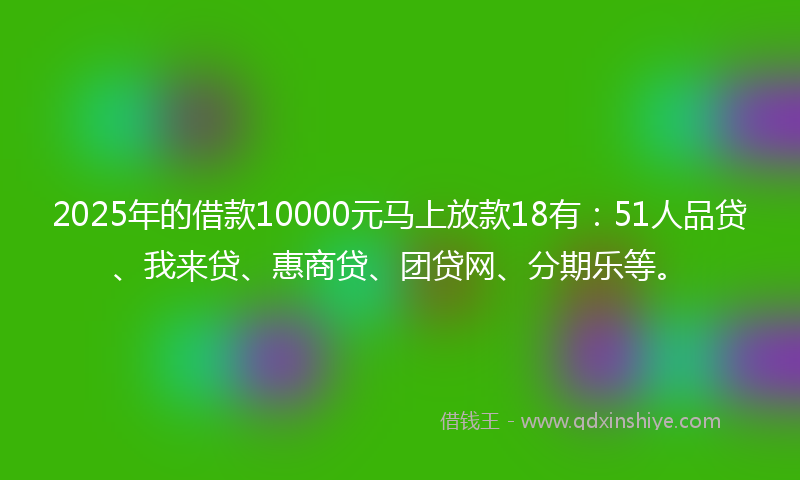 2025年的借款10000元马上放款18有：51人品贷、我来贷、惠商贷、团贷网、分期乐等。