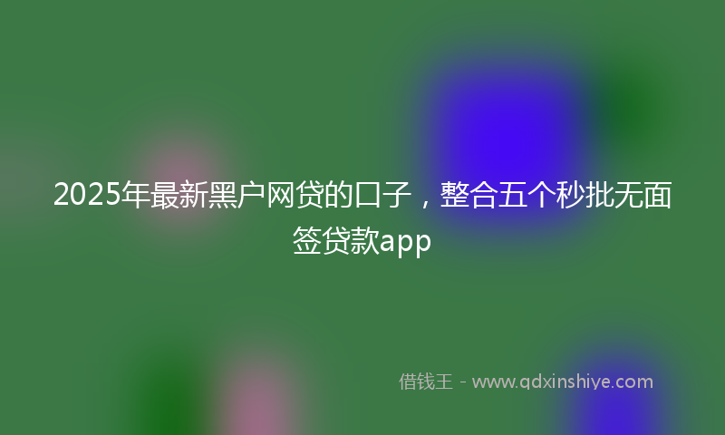 2025年最新黑户网贷的口子，整合五个秒批无面签贷款app