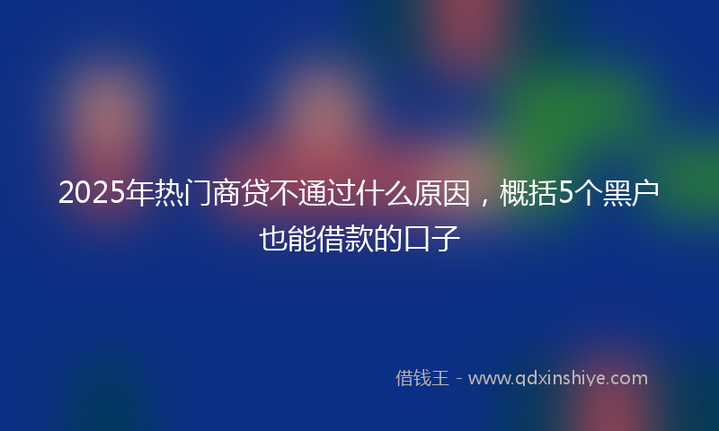 2025年热门商贷不通过什么原因，概括5个黑户也能借款的口子