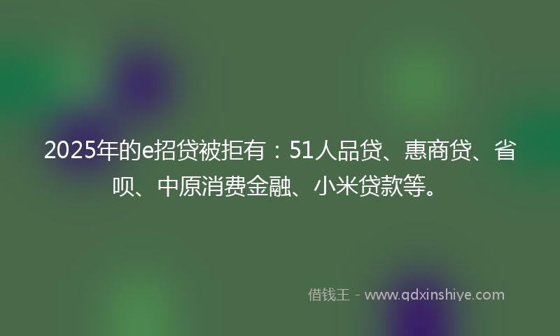 2025年的e招贷被拒有：51人品贷、惠商贷、省呗、中原消费金融、小米贷款等。