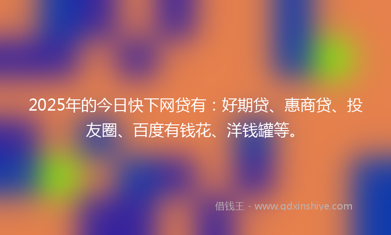 2025年的今日快下网贷有：好期贷、惠商贷、投友圈、百度有钱花、洋钱罐等。
